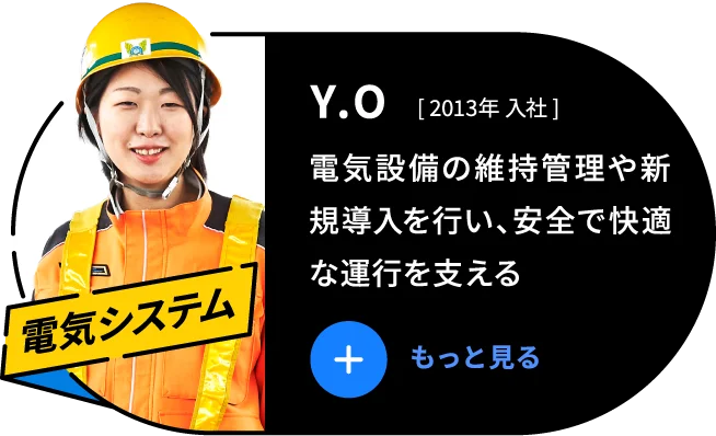 Y.O 2013年 入社 電気設備の維持管理や新規導入を行い、安全で快適な運行を支える